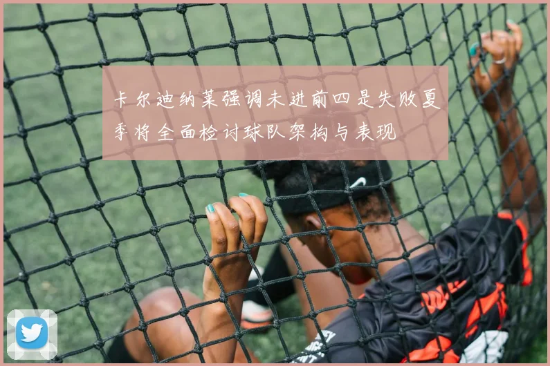 卡尔迪纳莱强调未进前四是失败夏季将全面检讨球队架构与表现