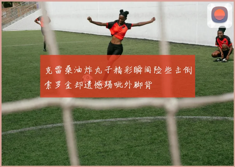 克雷桑油炸丸子精彩瞬间险些击倒索罗金却遗憾踢呲外脚背