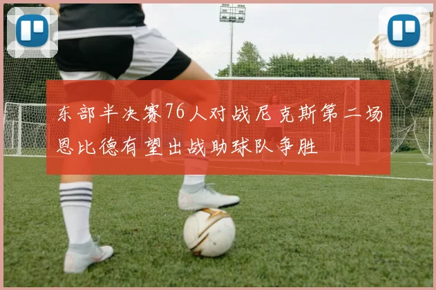 东部半决赛76人对战尼克斯第二场恩比德有望出战助球队争胜