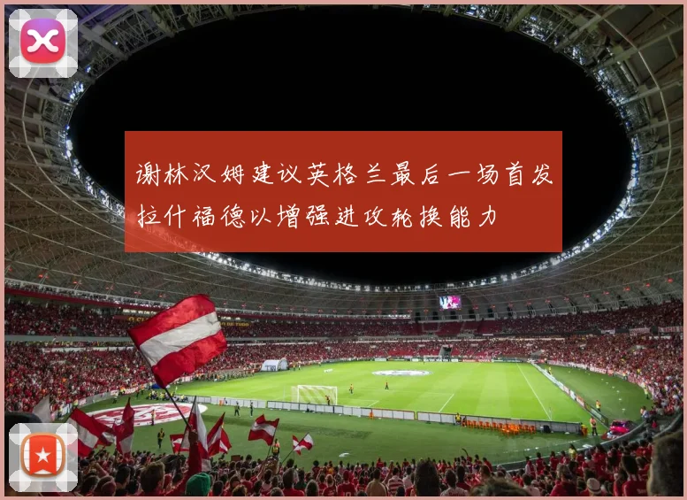 谢林汉姆建议英格兰最后一场首发拉什福德以增强进攻轮换能力