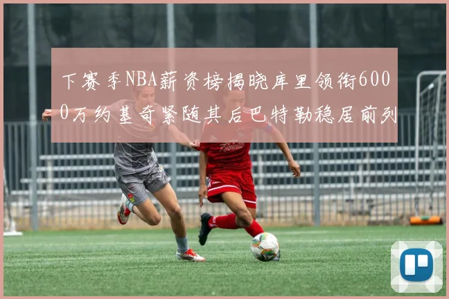 下赛季NBA薪资榜揭晓库里领衔6000万约基奇紧随其后巴特勒稳居前列