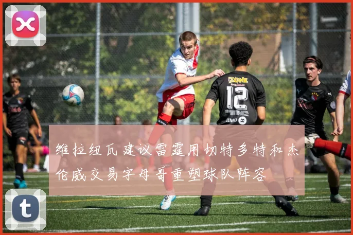 维拉纽瓦建议雷霆用切特多特和杰伦威交易字母哥重塑球队阵容