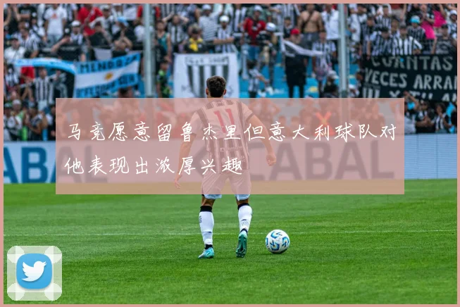 马竞愿意留鲁杰里但意大利球队对他表现出浓厚兴趣