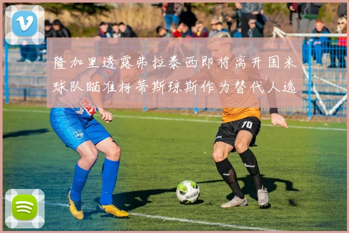隆加里透露弗拉泰西即将离开国米球队瞄准柯蒂斯琼斯作为替代人选