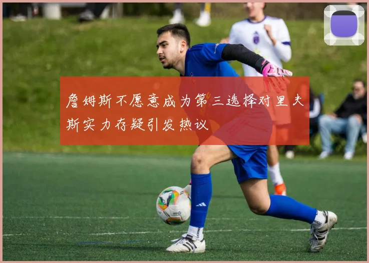 詹姆斯不愿意成为第三选择对里夫斯实力存疑引发热议