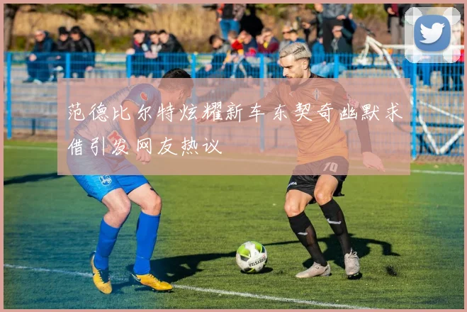 范德比尔特炫耀新车东契奇幽默求借引发网友热议