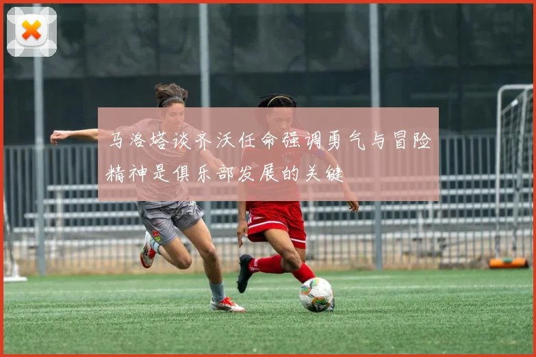 马洛塔谈齐沃任命强调勇气与冒险精神是俱乐部发展的关键