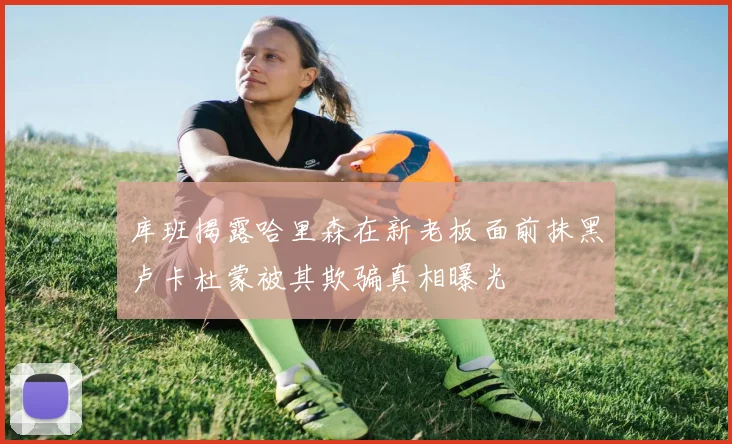 库班揭露哈里森在新老板面前抹黑卢卡杜蒙被其欺骗真相曝光