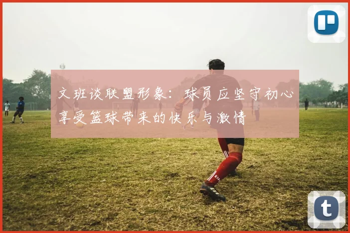 文班谈联盟形象：球员应坚守初心享受篮球带来的快乐与激情