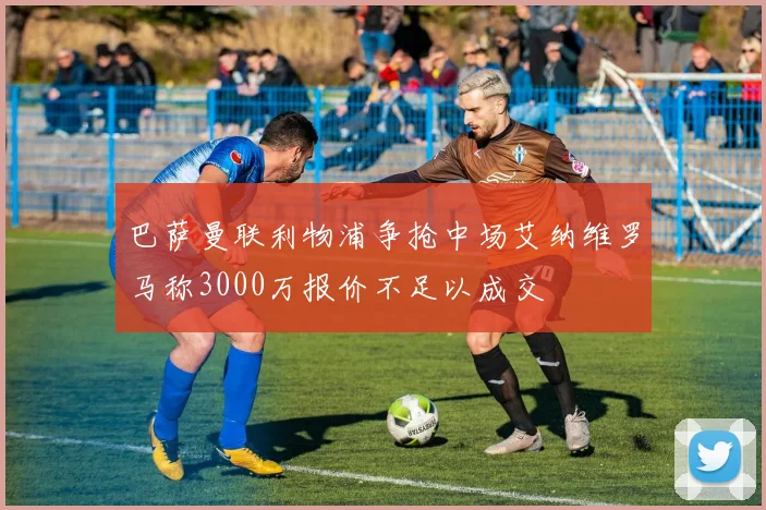 巴萨曼联利物浦争抢中场艾纳维罗马称3000万报价不足以成交
